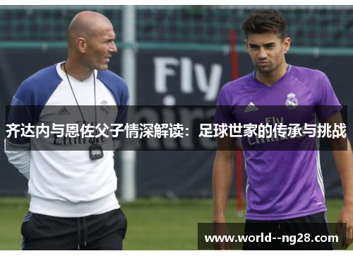 齐达内与恩佐父子情深解读：足球世家的传承与挑战