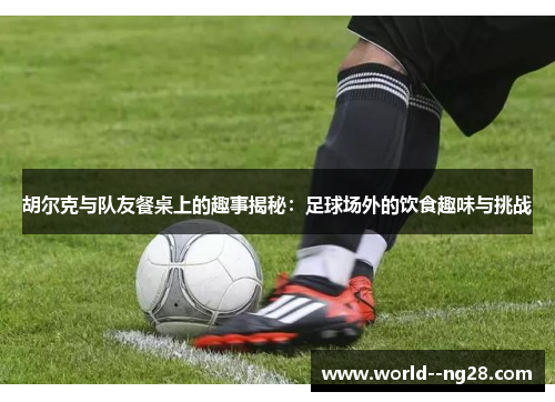 胡尔克与队友餐桌上的趣事揭秘：足球场外的饮食趣味与挑战