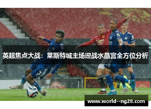 英超焦点大战：莱斯特城主场迎战水晶宫全方位分析