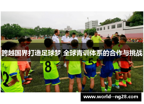 跨越国界打造足球梦 全球青训体系的合作与挑战 跨越国界打造足球梦 全球青训体系的合作与挑战
