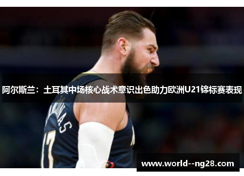 阿尔斯兰:土耳其中场核心战术意识出色助力欧洲U21锦标赛表现 阿尔斯兰:土耳其中场核心战术意识出色助力欧洲U21锦标赛表现
