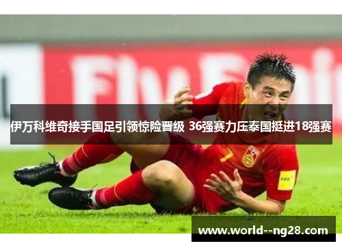 伊万科维奇接手国足引领惊险晋级 36强赛力压泰国挺进18强赛