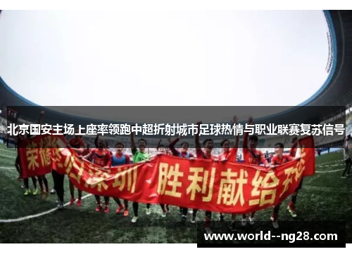 北京国安主场上座率领跑中超折射城市足球热情与职业联赛复苏信号 北京国安主场上座率领跑中超折射城市足球热情与职业联赛复苏信号