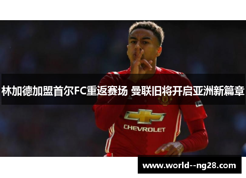 林加德加盟首尔FC重返赛场 曼联旧将开启亚洲新篇章 林加德加盟首尔FC重返赛场 曼联旧将开启亚洲新篇章